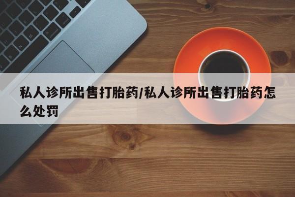 网上怎么购买流产药私人诊所出售打胎药/私人诊所出售打胎药怎么处罚