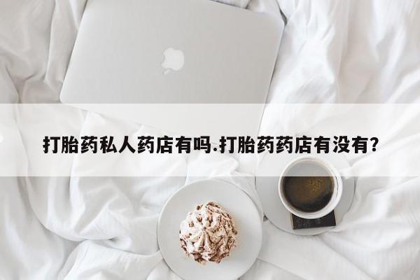 网上怎么购买流产药打胎药私人药店有吗.打胎药药店有没有？