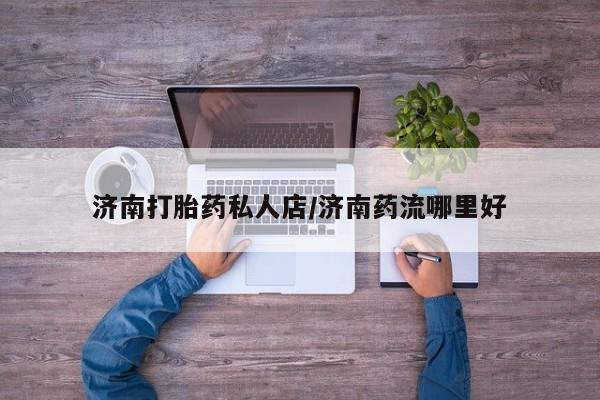 网上怎么购买流产药济南打胎药私人店/济南药流哪里好