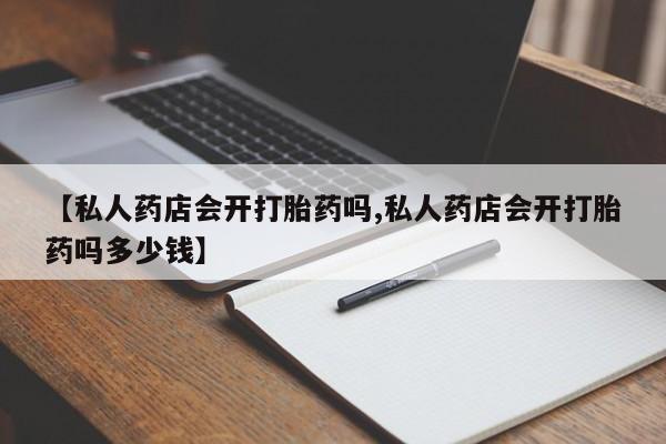 网上怎么购买流产药【私人药店会开打胎药吗,私人药店会开打胎药吗多少钱】