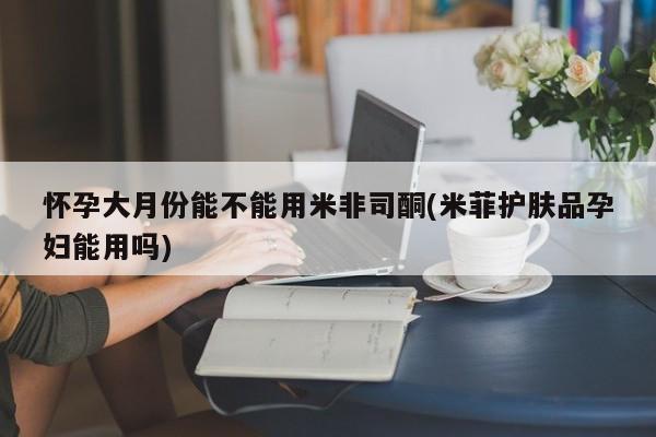 网上怎么购买流产药怀孕大月份能不能用米非司酮(米菲护肤品孕妇能用吗)