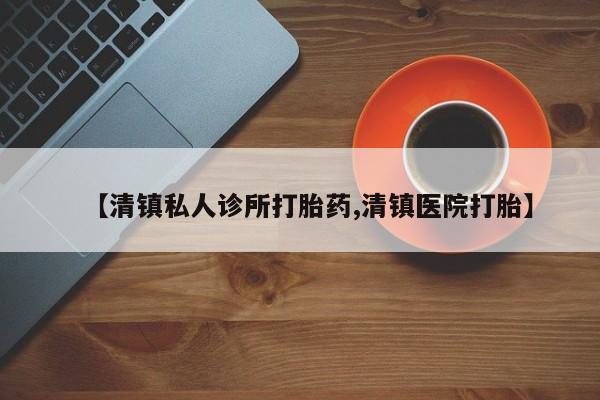 网上怎么购买流产药【清镇私人诊所打胎药,清镇医院打胎】