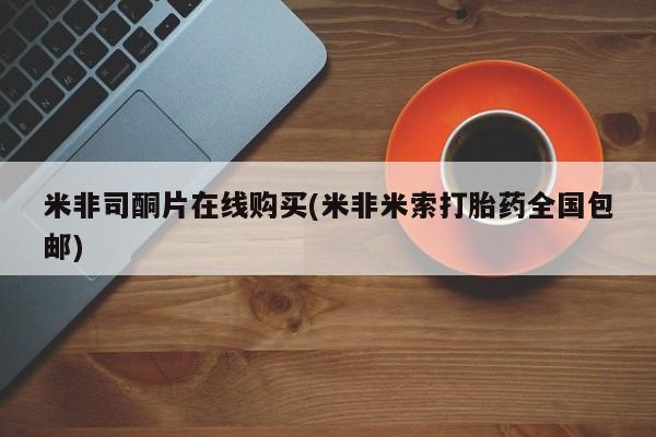 网上怎么购买流产药米非司酮片在线购买(米非米索打胎药全国包邮)