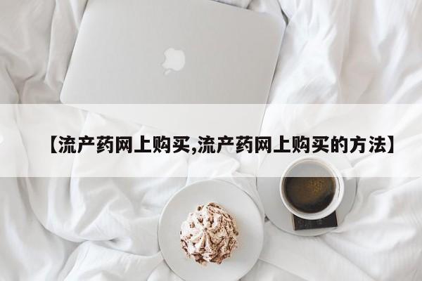 网上怎么购买流产药【流产药网上购买,流产药网上购买的方法】