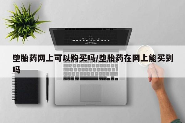 网上怎么购买流产药堕胎药网上可以购买吗/堕胎药在网上能买到吗