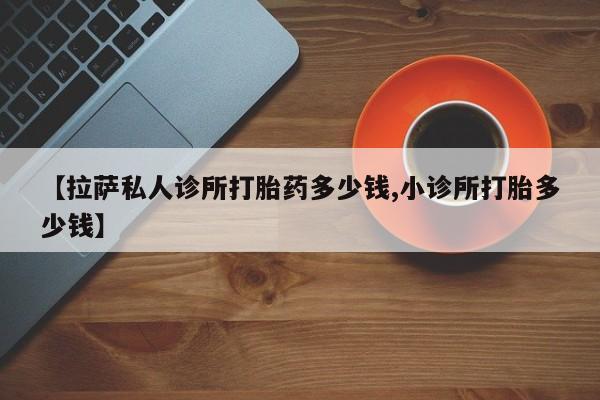 网上怎么购买流产药【拉萨私人诊所打胎药多少钱,小诊所打胎多少钱】