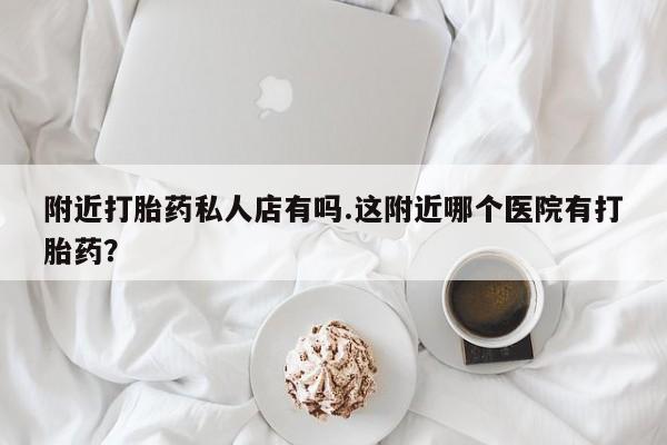 网上怎么购买流产药附近打胎药私人店有吗.这附近哪个医院有打胎药？