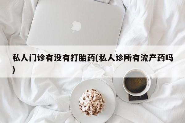 网上怎么购买流产药私人门诊有没有打胎药(私人诊所有流产药吗)
